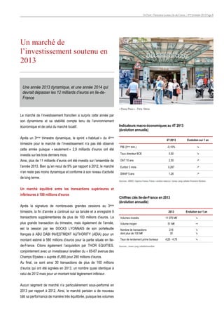 On Point • Panorama bureaux Ile-de-France – 4ème trimestre 2013 Page 8

Un marché de
l’investissement soutenu en
2013

Une année 2013 dynamique, et une année 2014 qui
devrait dépasser les 12 milliards d’euros en Ile-deFrance
« Passy Plaza » - Paris 16ème

Le marché de l’investissement francilien a surpris cette année par
son dynamisme et sa stabilité compte tenu de l’environnement
économique et de celui du marché locatif.

Indicateurs macro-économiques au 4T 2013
(évolution annuelle)

Après un 3ème trimestre dynamique, le sprint « habituel » du 4ème
trimestre pour le marché de l’investissement n’a pas été observé
cette année puisque « seulement » 2,9 milliards d’euros ont été

4T 2013
PIB (3ème trim.)

Evolution sur 1 an

-0,10%



investis sur les trois derniers mois.

Taux directeur BCE

0,50



Ainsi, plus de 11 milliards d’euros ont été investis sur l’ensemble de

OAT 10 ans

2,50



l’année 2013. Bien qu’en recul de 9% par rapport à 2012, le marché

Euribor 3 mois

0,287



n’en reste pas moins dynamique et conforme à son niveau d’activité

SWAP 5 ans

1,26



de long terme.

Sources : INSEE / Agence France Trésor / euribor-rates.eu / Jones Lang LaSalle-Thomson Reuters

Un marché équilibré entre les transactions supérieures et
inférieures à 100 millions d’euros
Après la signature de nombreuses grandes cessions au 3ème

Chiffres clés Ile-de-France en 2013
(évolution annuelle)

trimestre, la fin d’année a continué sur sa lancée et a enregistré 9

2013

transactions supplémentaires de plus de 100 millions d’euros. La

Volumes investis

plus grande transaction du trimestre, mais également de l’année,

Volume moyen

est la cession par les DOCKS LYONNAIS de son portefeuille
français à ABU DABI INVESTMENT AUTHORITY (ADIA) pour un

Nombre de transactions
dont plus de 100 M€

montant estimé à 580 millions d’euros pour la partie située en Ile-

Taux de rendement prime bureaux

de-France. Citons également l’acquisition par THOR EQUITIES,
conjointement avec un investisseur israélien du « 65-67 avenue des
Champs Elysées » auprès d’UBS pour 280 millions d’euros.
Au final, ce sont ainsi 30 transactions de plus de 100 millions
d’euros qui ont été signées en 2013, un nombre quasi identique à
celui de 2012 mais pour un montant total légèrement inférieur.
Aucun segment de marché n’a particulièrement sous-performé en
2013 par rapport à 2012. Ainsi, le marché parisien a de nouveau
bâti sa performance de manière très équilibrée, puisque les volumes

Sources : Jones Lang LaSalle/ImmoStat

Evolution sur 1 an

11 075 M€



51 M€



216
30




4,25 - 4,75



 