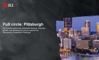 © JLL 2017 1
Full circle: Pittsburgh
An in-depth look at how residential demand, corporate
growth, and development activity sparked the
resurgence of downtown Pittsburgh
 