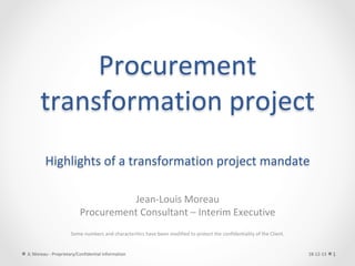 Procurement	
transformation	project	
	
Highlights	of	a	transformation	project	mandate	
Jean-Louis	Moreau	
Procurement	Consultant	–	Interim	Executive	
	
	
Some	numbers	and	characteritics	have	been	modified	to	protect	the	confidentiality	of	the	Client.	
	
18-12-13	JL	Moreau	-	Proprietary/Confidential	information	 1	
 