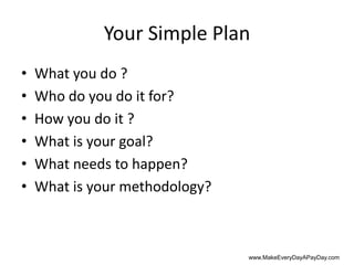 Your Simple Plan
•   What you do ?
•   Who do you do it for?
•   How you do it ?
•   What is your goal?
•   What needs to happen?
•   What is your methodology?



                                www.MakeEveryDayAPayDay.com
 