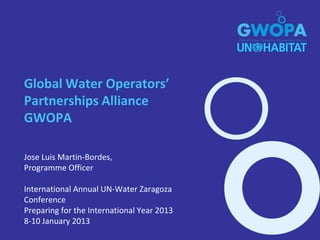 Global Water Operators’
Partnerships Alliance
GWOPA

Jose Luis Martin-Bordes,
Programme Officer

International Annual UN-Water Zaragoza
Conference
Preparing for the International Year 2013
8-10 January 2013
 