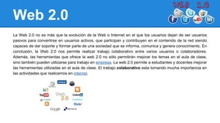 Web 2.0
La Web 2.0 no es más que la evolución de la Web o Internet en el que los usuarios dejan de ser usuarios
pasivos para convertirse en usuarios activos, que participan y contribuyen en el contenido de la red siendo
capaces de dar soporte y formar parte de una sociedad que se informa, comunica y genera conocimiento. En
conclusión, la Web 2.0 nos permite realizar trabajo colaborativo entre varios usuarios o colaboradores.
Además, las herramientas que ofrece la web 2.0 no sólo permitirán mejorar los temas en el aula de clase,
sino también pueden utilizarse para trabajo en empresa. La web 2.0 permite a estudiantes y docentes mejorar
las herramientas utilizadas en el aula de clase. El trabajo colaborativo esta tomando mucha importancia en
las actividades que realicemos en internet.
 