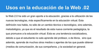 Usos en la educación de la Web .02
la Web 2.0 ha sido un gran aporte a la educación, gracias a la utilización de las
nuevas tecnologías, más específicamente en la educación virtual. Esta
definición nos habla, no sólo de un cambio técnico o tecnológico, sino además,
metodológico, ya que es el resultado de esta nueva corriente pedagógica, la
que promueve a la educación virtual. Esta es una tendencia socializadora,
debido a que el estudiante no solo aprende del profesor, o de libros, sino que
además, aprende de muchos otros medios o agentes de los que puede obtener
(medios de comunicación, de sus compañeros, y la sociedad en general.
 