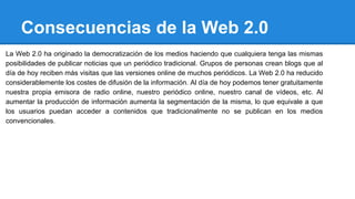 Consecuencias de la Web 2.0
La Web 2.0 ha originado la democratización de los medios haciendo que cualquiera tenga las mismas
posibilidades de publicar noticias que un periódico tradicional. Grupos de personas crean blogs que al
día de hoy reciben más visitas que las versiones online de muchos periódicos. La Web 2.0 ha reducido
considerablemente los costes de difusión de la información. Al día de hoy podemos tener gratuitamente
nuestra propia emisora de radio online, nuestro periódico online, nuestro canal de vídeos, etc. Al
aumentar la producción de información aumenta la segmentación de la misma, lo que equivale a que
los usuarios puedan acceder a contenidos que tradicionalmente no se publican en los medios
convencionales.
 