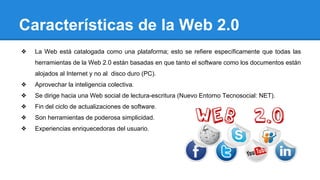 Características de la Web 2.0
❖ La Web está catalogada como una plataforma; esto se refiere específicamente que todas las
herramientas de la Web 2.0 están basadas en que tanto el software como los documentos están
alojados al Internet y no al disco duro (PC).
❖ Aprovechar la inteligencia colectiva.
❖ Se dirige hacia una Web social de lectura-escritura (Nuevo Entorno Tecnosocial: NET).
❖ Fin del ciclo de actualizaciones de software.
❖ Son herramientas de poderosa simplicidad.
❖ Experiencias enriquecedoras del usuario.
 