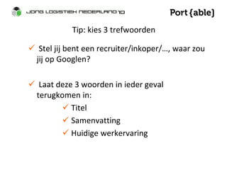 Tip: kies 3 trefwoorden 
 Stel jij bent een recruiter/inkoper/…, waar zou 
jij op Googlen? 
 Laat deze 3 woorden in ieder geval 
terugkomen in: 
 Titel 
 Samenvatting 
 Huidige werkervaring 
 