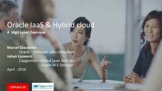 Copyright © 2016, Oracle and/or its affiliates. All rights reserved. |
Oracle IaaS & Hybrid cloud
Marcel Giacomini
Oracle – Principle sales consultant
Johan Louwers
Capgemini – Global Lead Architect
– Oracle ACE Director
April - 2016
A High Level Overview
 