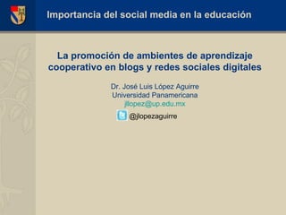 La promoci ón  de ambientes de aprendizaje cooperativo en blogs y redes sociales digitales Dr. José Luis López Aguirre Universidad Panamericana [email_address] Importancia del social media en la educaci ón @jlopezaguirre 