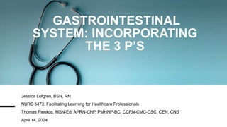 GASTROINTESTINAL
SYSTEM: INCORPORATING
THE 3 P’S
Jessica Lofgren, BSN, RN
NURS 5473: Facilitating Learning for Healthcare Professionals
Thomas Pienkos, MSN-Ed, APRN-CNP, PMHNP-BC, CCRN-CMC-CSC, CEN, CNS
April 14, 2024
 