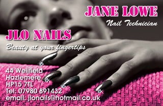 JANE LOWE
                                Nail Technician
JLO NAILS
Beauty at your ﬁngertips

44 Wellﬁeld
Hazlemere
HP15 7TL
Tel: 07980 891432
email: jlonails@hotmail.co.uk
 