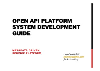 OPEN API PLATFORM
SYSTEM DEVELOPMENT
GUIDE


METADATA DRIVEN
SERVICE PLATFORM   HongSeong Jeon
                   jlooktech@gmail.com
                   jlook consulting
 