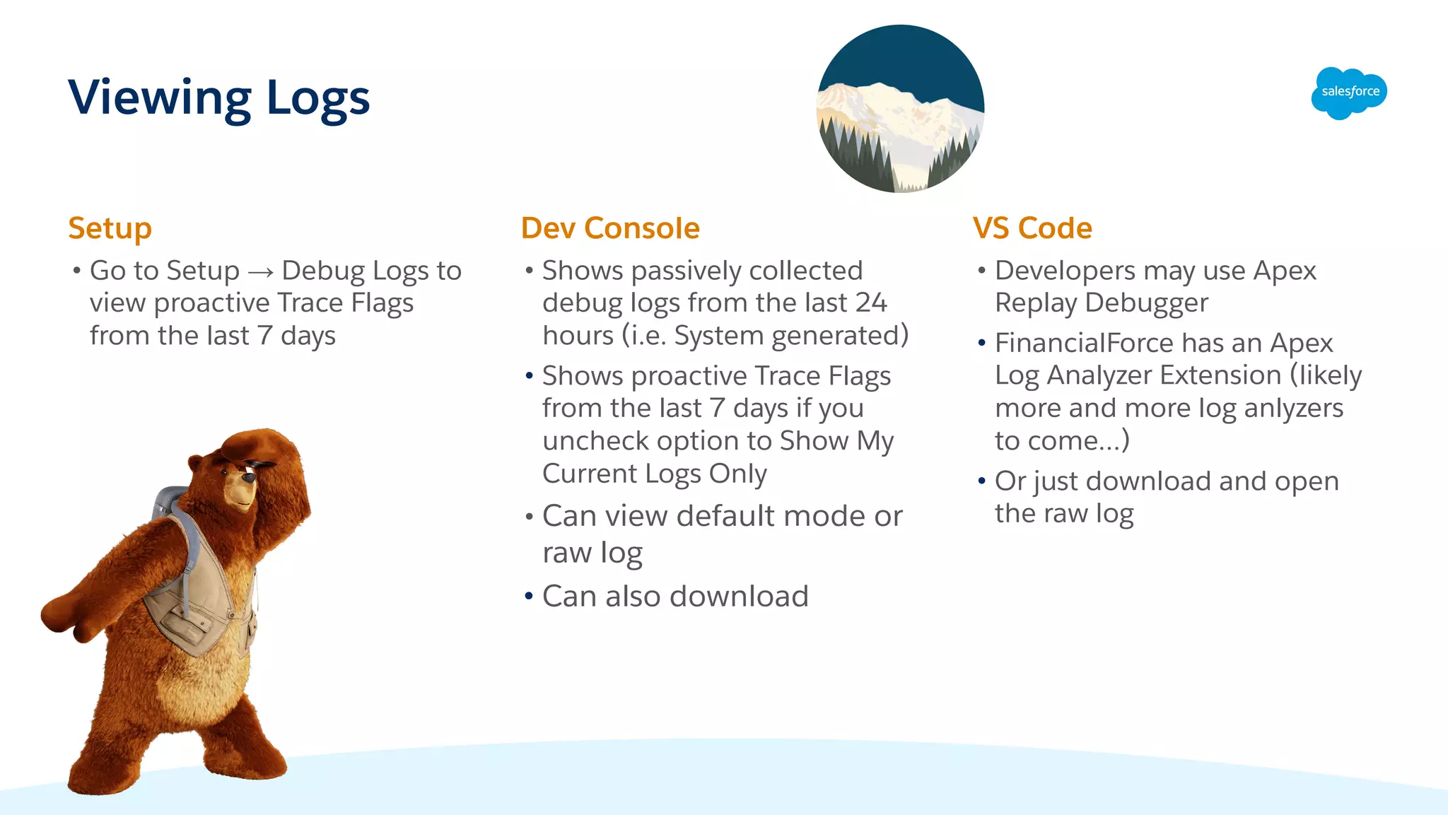 Viewing Logs
Setup
• Go to Setup → Debug Logs to
view proactive Trace Flags
from the last 7 days
Dev Console
• Shows passively collected
debug logs from the last 24
hours (i.e. System generated)
• Shows proactive Trace Flags
from the last 7 days if you
uncheck option to Show My
Current Logs Only
• Can view default mode or
raw log
• Can also download
VS Code
• Developers may use Apex
Replay Debugger
• FinancialForce has an Apex
Log Analyzer Extension (likely
more and more log anlyzers
to come…)
• Or just download and open
the raw log
 