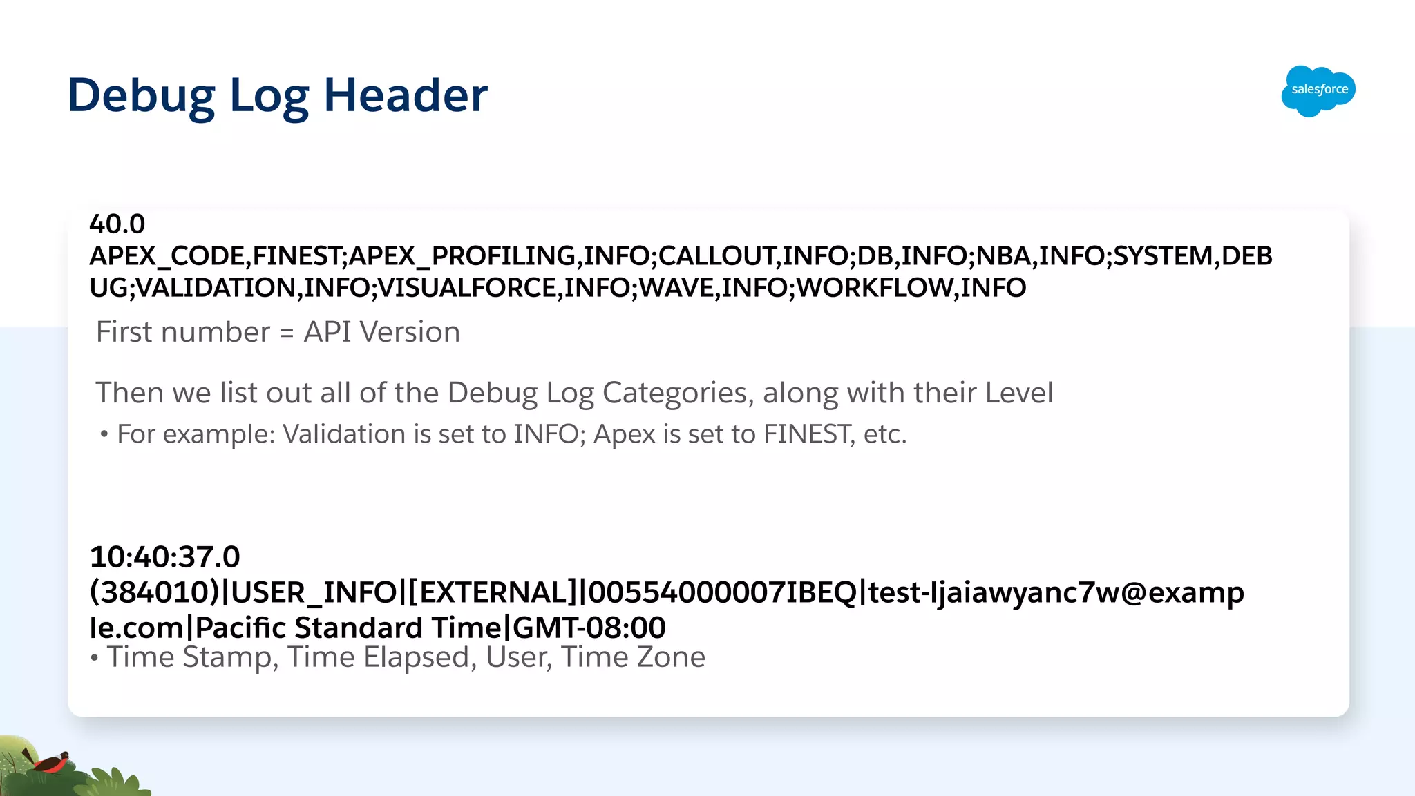 Debug Log Header
First number = API Version
Then we list out all of the Debug Log Categories, along with their Level
• For example: Validation is set to INFO; Apex is set to FINEST, etc.
40.0
APEX_CODE,FINEST;APEX_PROFILING,INFO;CALLOUT,INFO;DB,INFO;NBA,INFO;SYSTEM,DEB
UG;VALIDATION,INFO;VISUALFORCE,INFO;WAVE,INFO;WORKFLOW,INFO
10:40:37.0
(384010)|USER_INFO|[EXTERNAL]|00554000007IBEQ|test-ljaiawyanc7w@examp
le.com|Paciﬁc Standard Time|GMT-08:00
• Time Stamp, Time Elapsed, User, Time Zone
 