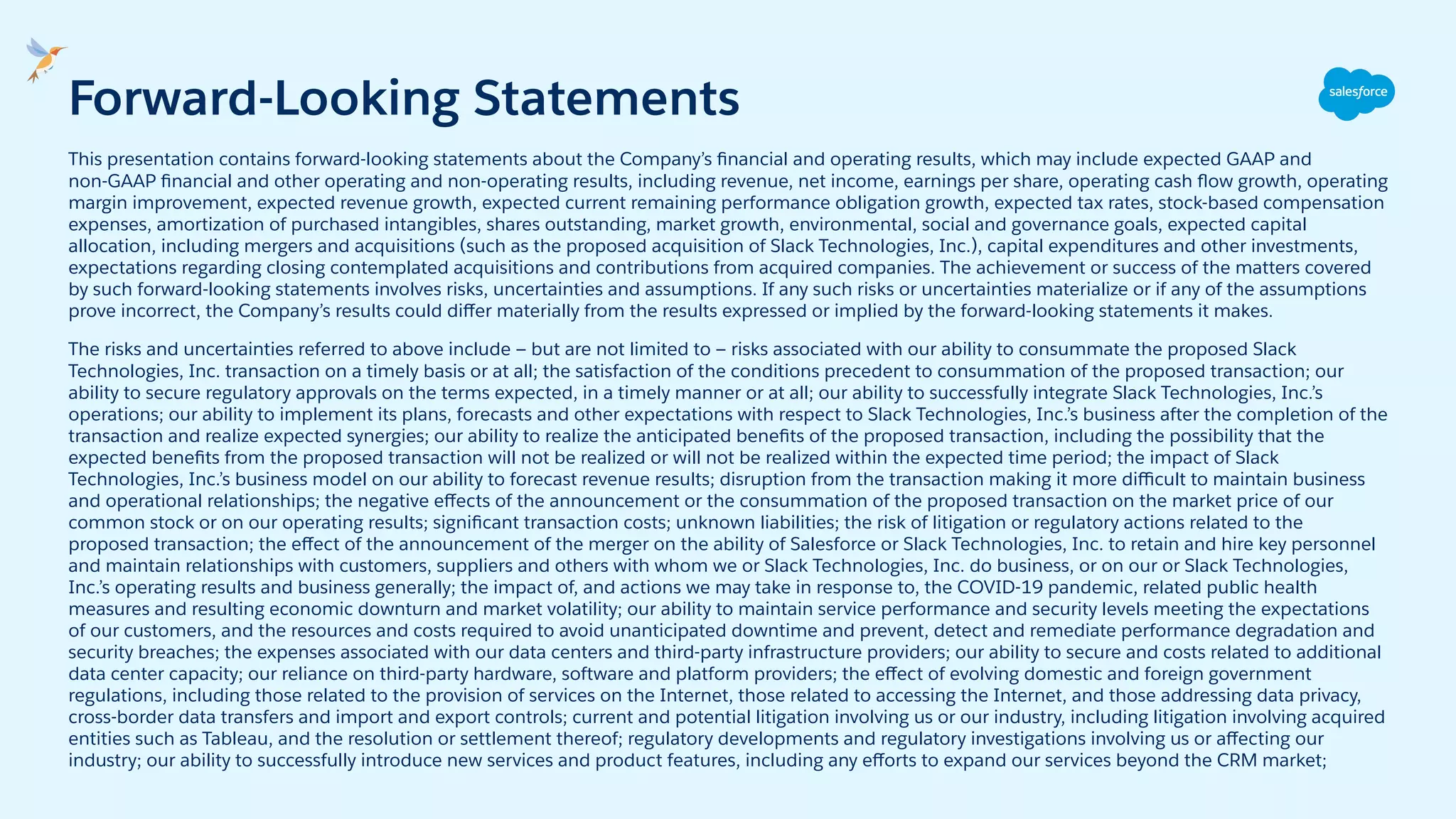 This presentation contains forward-looking statements about the Company’s ﬁnancial and operating results, which may include expected GAAP and
non-GAAP ﬁnancial and other operating and non-operating results, including revenue, net income, earnings per share, operating cash ﬂow growth, operating
margin improvement, expected revenue growth, expected current remaining performance obligation growth, expected tax rates, stock-based compensation
expenses, amortization of purchased intangibles, shares outstanding, market growth, environmental, social and governance goals, expected capital
allocation, including mergers and acquisitions (such as the proposed acquisition of Slack Technologies, Inc.), capital expenditures and other investments,
expectations regarding closing contemplated acquisitions and contributions from acquired companies. The achievement or success of the matters covered
by such forward-looking statements involves risks, uncertainties and assumptions. If any such risks or uncertainties materialize or if any of the assumptions
prove incorrect, the Company’s results could diﬀer materially from the results expressed or implied by the forward-looking statements it makes.
The risks and uncertainties referred to above include — but are not limited to — risks associated with our ability to consummate the proposed Slack
Technologies, Inc. transaction on a timely basis or at all; the satisfaction of the conditions precedent to consummation of the proposed transaction; our
ability to secure regulatory approvals on the terms expected, in a timely manner or at all; our ability to successfully integrate Slack Technologies, Inc.’s
operations; our ability to implement its plans, forecasts and other expectations with respect to Slack Technologies, Inc.’s business after the completion of the
transaction and realize expected synergies; our ability to realize the anticipated beneﬁts of the proposed transaction, including the possibility that the
expected beneﬁts from the proposed transaction will not be realized or will not be realized within the expected time period; the impact of Slack
Technologies, Inc.’s business model on our ability to forecast revenue results; disruption from the transaction making it more diﬃcult to maintain business
and operational relationships; the negative eﬀects of the announcement or the consummation of the proposed transaction on the market price of our
common stock or on our operating results; signiﬁcant transaction costs; unknown liabilities; the risk of litigation or regulatory actions related to the
proposed transaction; the eﬀect of the announcement of the merger on the ability of Salesforce or Slack Technologies, Inc. to retain and hire key personnel
and maintain relationships with customers, suppliers and others with whom we or Slack Technologies, Inc. do business, or on our or Slack Technologies,
Inc.’s operating results and business generally; the impact of, and actions we may take in response to, the COVID-19 pandemic, related public health
measures and resulting economic downturn and market volatility; our ability to maintain service performance and security levels meeting the expectations
of our customers, and the resources and costs required to avoid unanticipated downtime and prevent, detect and remediate performance degradation and
security breaches; the expenses associated with our data centers and third-party infrastructure providers; our ability to secure and costs related to additional
data center capacity; our reliance on third-party hardware, software and platform providers; the eﬀect of evolving domestic and foreign government
regulations, including those related to the provision of services on the Internet, those related to accessing the Internet, and those addressing data privacy,
cross-border data transfers and import and export controls; current and potential litigation involving us or our industry, including litigation involving acquired
entities such as Tableau, and the resolution or settlement thereof; regulatory developments and regulatory investigations involving us or aﬀecting our
industry; our ability to successfully introduce new services and product features, including any eﬀorts to expand our services beyond the CRM market;
Forward-Looking Statements
 