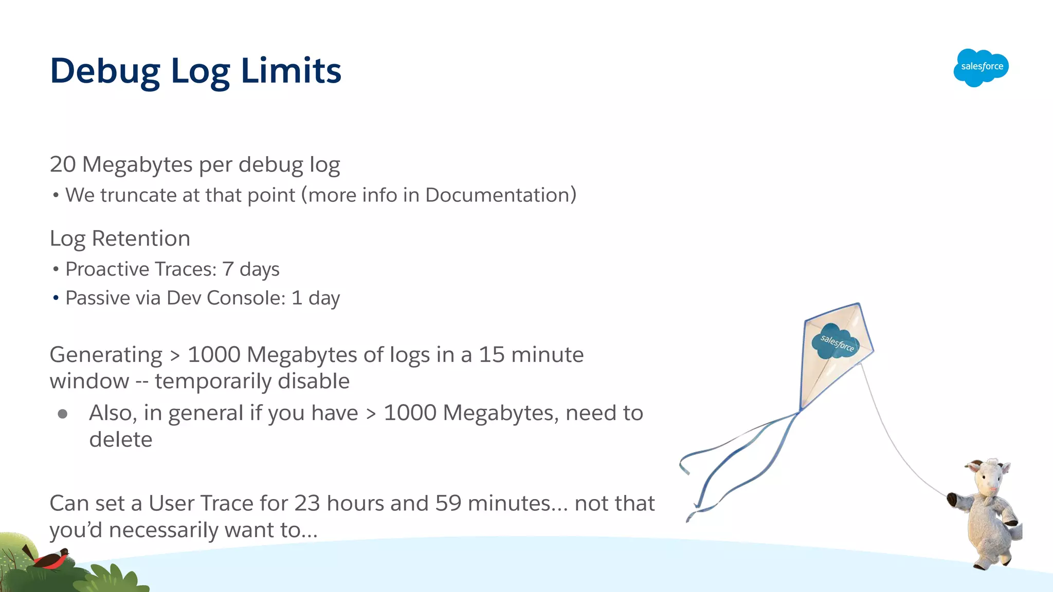 Debug Log Limits
20 Megabytes per debug log
• We truncate at that point (more info in Documentation)
Log Retention
• Proactive Traces: 7 days
• Passive via Dev Console: 1 day
Generating > 1000 Megabytes of logs in a 15 minute
window -- temporarily disable
● Also, in general if you have > 1000 Megabytes, need to
delete
Can set a User Trace for 23 hours and 59 minutes… not that
you’d necessarily want to...
 