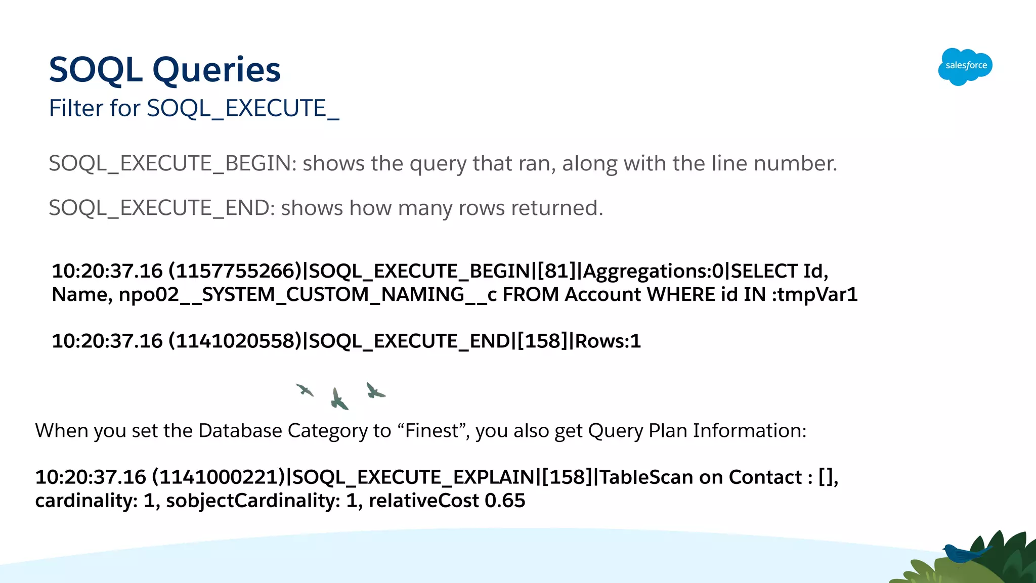 SOQL Queries
Filter for SOQL_EXECUTE_
SOQL_EXECUTE_BEGIN: shows the query that ran, along with the line number.
SOQL_EXECUTE_END: shows how many rows returned.
10:20:37.16 (1157755266)|SOQL_EXECUTE_BEGIN|[81]|Aggregations:0|SELECT Id,
Name, npo02__SYSTEM_CUSTOM_NAMING__c FROM Account WHERE id IN :tmpVar1
10:20:37.16 (1141020558)|SOQL_EXECUTE_END|[158]|Rows:1
When you set the Database Category to “Finest”, you also get Query Plan Information:
10:20:37.16 (1141000221)|SOQL_EXECUTE_EXPLAIN|[158]|TableScan on Contact : [],
cardinality: 1, sobjectCardinality: 1, relativeCost 0.65
 