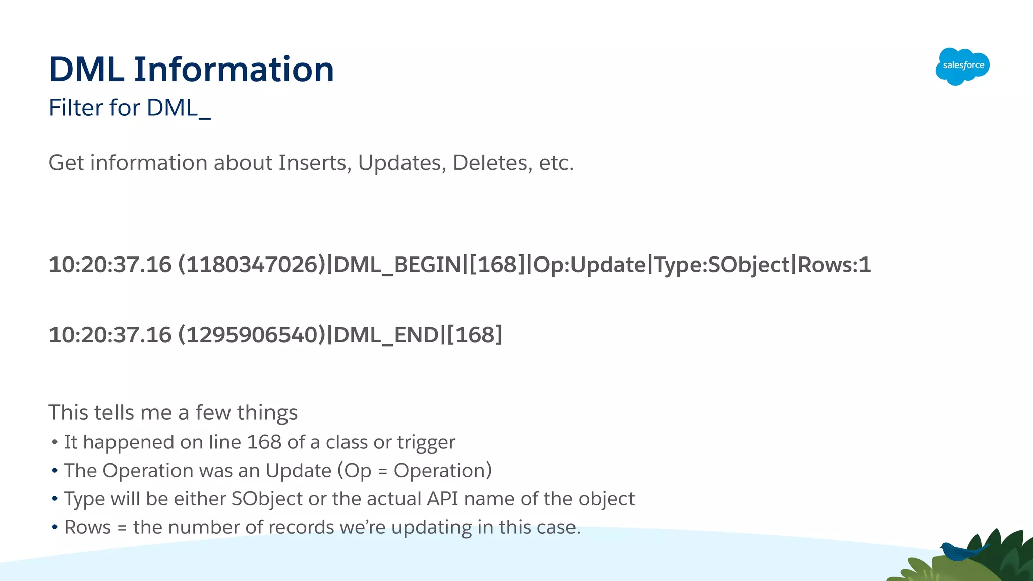 DML Information
Filter for DML_
Get information about Inserts, Updates, Deletes, etc.
10:20:37.16 (1180347026)|DML_BEGIN|[168]|Op:Update|Type:SObject|Rows:1
10:20:37.16 (1295906540)|DML_END|[168]
This tells me a few things
• It happened on line 168 of a class or trigger
• The Operation was an Update (Op = Operation)
• Type will be either SObject or the actual API name of the object
• Rows = the number of records we’re updating in this case.
 