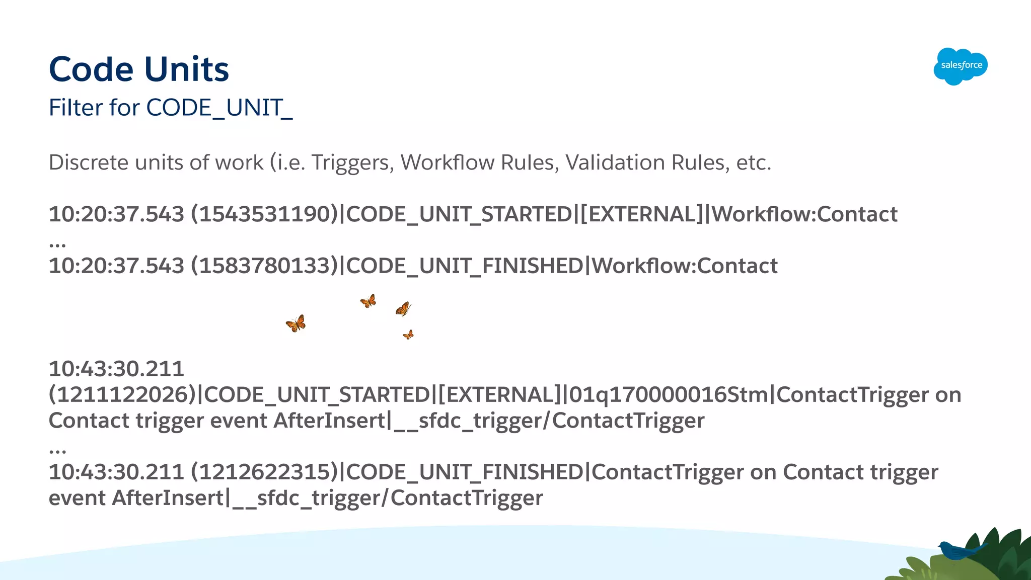 Code Units
Filter for CODE_UNIT_
Discrete units of work (i.e. Triggers, Workﬂow Rules, Validation Rules, etc.
10:20:37.543 (1543531190)|CODE_UNIT_STARTED|[EXTERNAL]|Workﬂow:Contact
...
10:20:37.543 (1583780133)|CODE_UNIT_FINISHED|Workﬂow:Contact
10:43:30.211
(1211122026)|CODE_UNIT_STARTED|[EXTERNAL]|01q170000016Stm|ContactTrigger on
Contact trigger event AfterInsert|__sfdc_trigger/ContactTrigger
…
10:43:30.211 (1212622315)|CODE_UNIT_FINISHED|ContactTrigger on Contact trigger
event AfterInsert|__sfdc_trigger/ContactTrigger
 