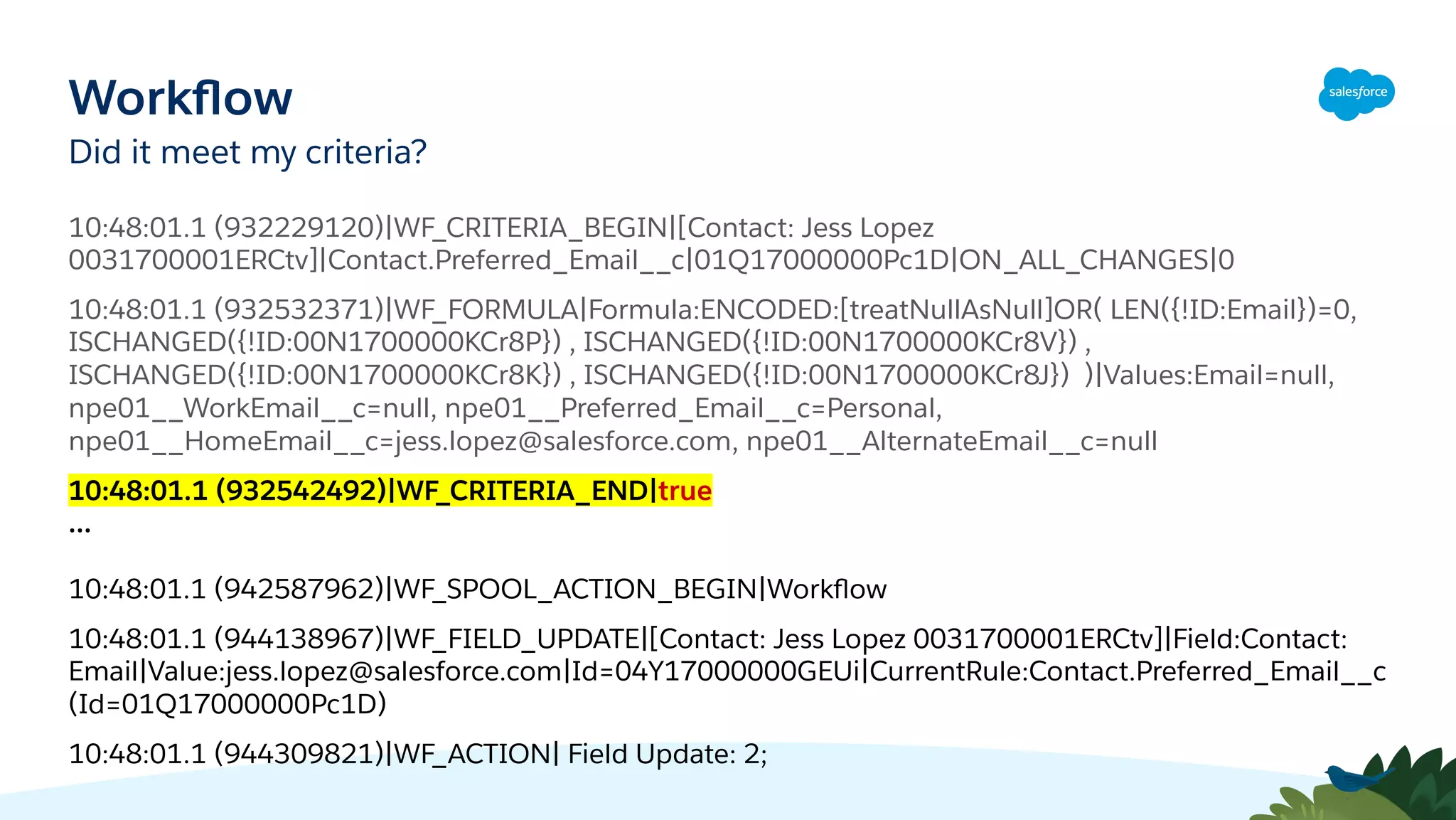 Workﬂow
Did it meet my criteria?
10:48:01.1 (932229120)|WF_CRITERIA_BEGIN|[Contact: Jess Lopez
0031700001ERCtv]|Contact.Preferred_Email__c|01Q17000000Pc1D|ON_ALL_CHANGES|0
10:48:01.1 (932532371)|WF_FORMULA|Formula:ENCODED:[treatNullAsNull]OR( LEN({!ID:Email})=0,
ISCHANGED({!ID:00N1700000KCr8P}) , ISCHANGED({!ID:00N1700000KCr8V}) ,
ISCHANGED({!ID:00N1700000KCr8K}) , ISCHANGED({!ID:00N1700000KCr8J}) )|Values:Email=null,
npe01__WorkEmail__c=null, npe01__Preferred_Email__c=Personal,
npe01__HomeEmail__c=jess.lopez@salesforce.com, npe01__AlternateEmail__c=null
10:48:01.1 (932542492)|WF_CRITERIA_END|true
...
10:48:01.1 (942587962)|WF_SPOOL_ACTION_BEGIN|Workﬂow
10:48:01.1 (944138967)|WF_FIELD_UPDATE|[Contact: Jess Lopez 0031700001ERCtv]|Field:Contact:
Email|Value:jess.lopez@salesforce.com|Id=04Y17000000GEUi|CurrentRule:Contact.Preferred_Email__c
(Id=01Q17000000Pc1D)
10:48:01.1 (944309821)|WF_ACTION| Field Update: 2;
 