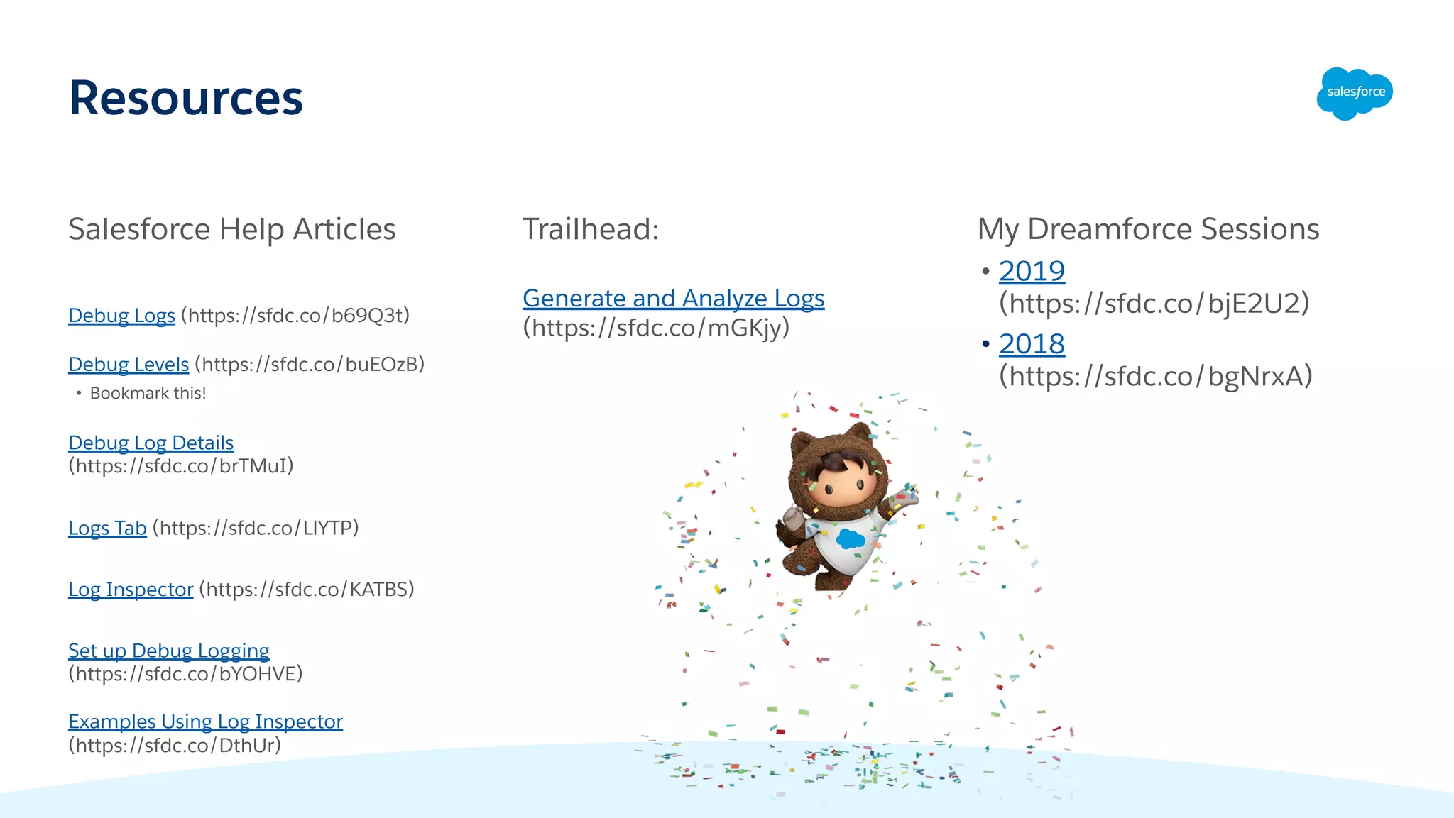 Resources
Salesforce Help Articles
Debug Logs (https://sfdc.co/b69Q3t)
Debug Levels (https://sfdc.co/buEOzB)
• Bookmark this!
Debug Log Details
(https://sfdc.co/brTMuI)
Logs Tab (https://sfdc.co/LlYTP)
Log Inspector (https://sfdc.co/KATBS)
Set up Debug Logging
(https://sfdc.co/bYOHVE)
Examples Using Log Inspector
(https://sfdc.co/DthUr)
Trailhead:
Generate and Analyze Logs
(https://sfdc.co/mGKjy)
My Dreamforce Sessions
• 2019
(https://sfdc.co/bjE2U2)
• 2018
(https://sfdc.co/bgNrxA)
 