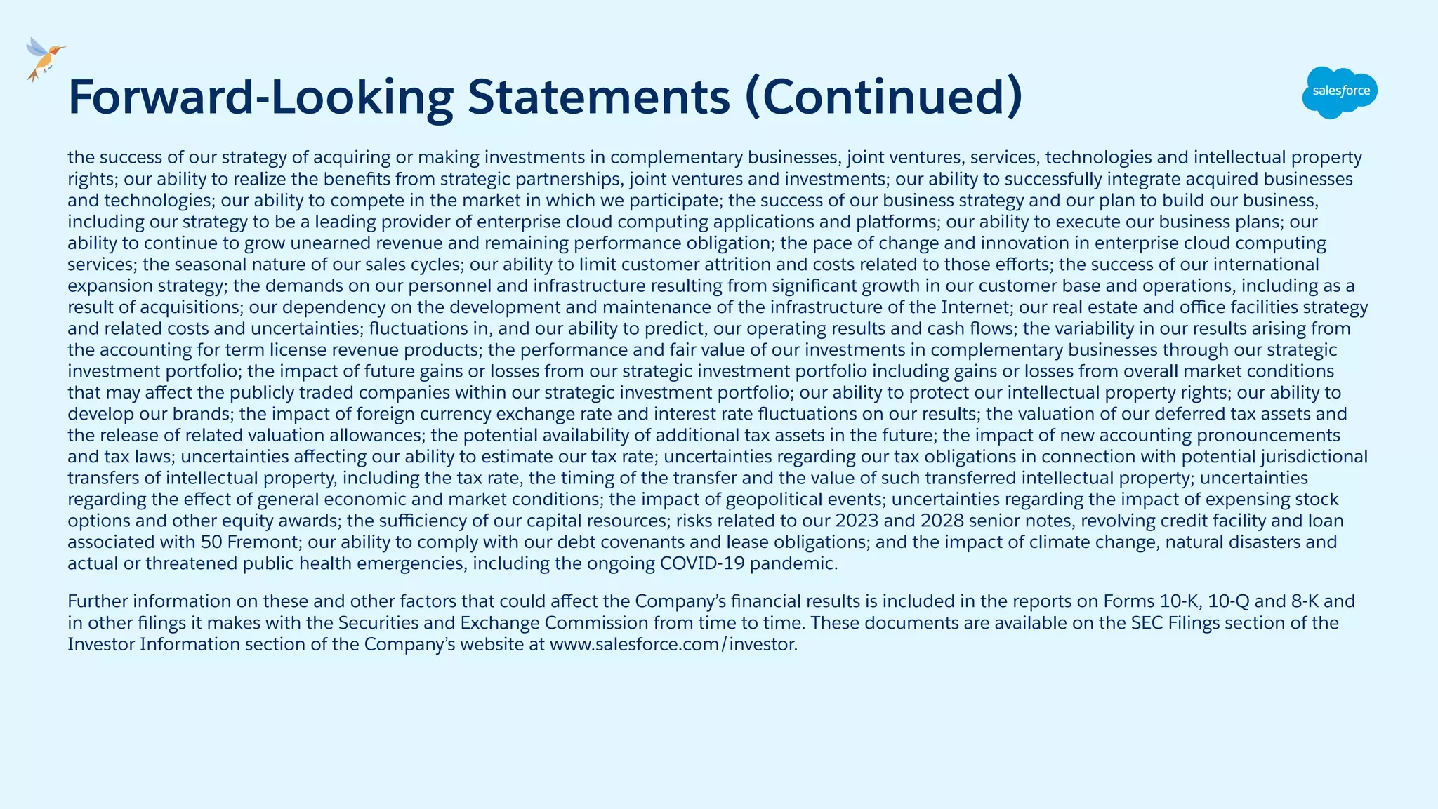 the success of our strategy of acquiring or making investments in complementary businesses, joint ventures, services, technologies and intellectual property
rights; our ability to realize the beneﬁts from strategic partnerships, joint ventures and investments; our ability to successfully integrate acquired businesses
and technologies; our ability to compete in the market in which we participate; the success of our business strategy and our plan to build our business,
including our strategy to be a leading provider of enterprise cloud computing applications and platforms; our ability to execute our business plans; our
ability to continue to grow unearned revenue and remaining performance obligation; the pace of change and innovation in enterprise cloud computing
services; the seasonal nature of our sales cycles; our ability to limit customer attrition and costs related to those eﬀorts; the success of our international
expansion strategy; the demands on our personnel and infrastructure resulting from signiﬁcant growth in our customer base and operations, including as a
result of acquisitions; our dependency on the development and maintenance of the infrastructure of the Internet; our real estate and oﬃce facilities strategy
and related costs and uncertainties; ﬂuctuations in, and our ability to predict, our operating results and cash ﬂows; the variability in our results arising from
the accounting for term license revenue products; the performance and fair value of our investments in complementary businesses through our strategic
investment portfolio; the impact of future gains or losses from our strategic investment portfolio including gains or losses from overall market conditions
that may aﬀect the publicly traded companies within our strategic investment portfolio; our ability to protect our intellectual property rights; our ability to
develop our brands; the impact of foreign currency exchange rate and interest rate ﬂuctuations on our results; the valuation of our deferred tax assets and
the release of related valuation allowances; the potential availability of additional tax assets in the future; the impact of new accounting pronouncements
and tax laws; uncertainties aﬀecting our ability to estimate our tax rate; uncertainties regarding our tax obligations in connection with potential jurisdictional
transfers of intellectual property, including the tax rate, the timing of the transfer and the value of such transferred intellectual property; uncertainties
regarding the eﬀect of general economic and market conditions; the impact of geopolitical events; uncertainties regarding the impact of expensing stock
options and other equity awards; the suﬃciency of our capital resources; risks related to our 2023 and 2028 senior notes, revolving credit facility and loan
associated with 50 Fremont; our ability to comply with our debt covenants and lease obligations; and the impact of climate change, natural disasters and
actual or threatened public health emergencies, including the ongoing COVID-19 pandemic.
Further information on these and other factors that could aﬀect the Company’s ﬁnancial results is included in the reports on Forms 10-K, 10-Q and 8-K and
in other ﬁlings it makes with the Securities and Exchange Commission from time to time. These documents are available on the SEC Filings section of the
Investor Information section of the Company’s website at www.salesforce.com/investor.
Forward-Looking Statements (Continued)
 