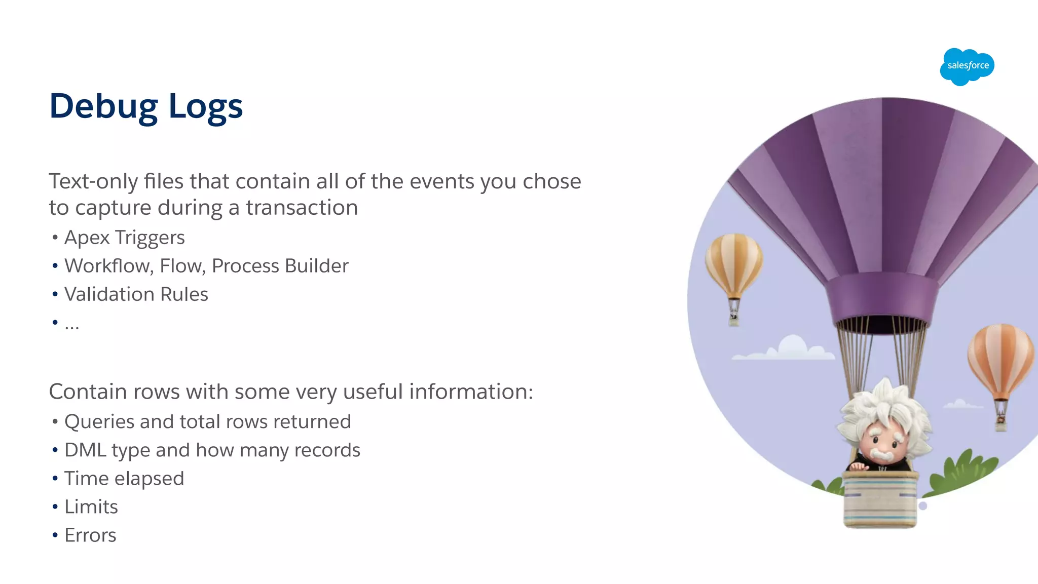 Debug Logs
Text-only ﬁles that contain all of the events you chose
to capture during a transaction
• Apex Triggers
• Workﬂow, Flow, Process Builder
• Validation Rules
• ...
Contain rows with some very useful information:
• Queries and total rows returned
• DML type and how many records
• Time elapsed
• Limits
• Errors
 