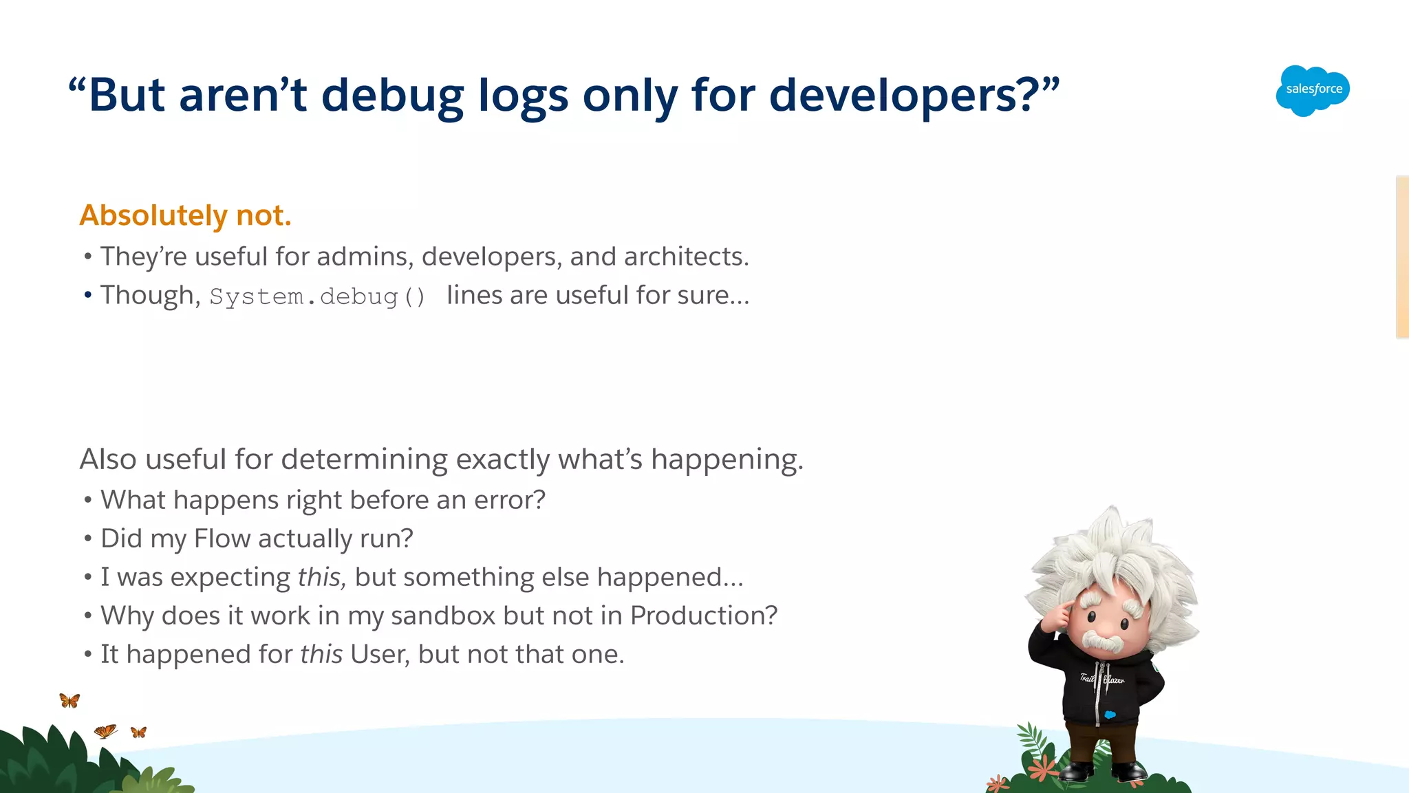 “But aren’t debug logs only for developers?”
Absolutely not.
• They’re useful for admins, developers, and architects.
• Though, System.debug() lines are useful for sure...
Also useful for determining exactly what’s happening.
• What happens right before an error?
• Did my Flow actually run?
• I was expecting this, but something else happened…
• Why does it work in my sandbox but not in Production?
• It happened for this User, but not that one.
��🏻
 
