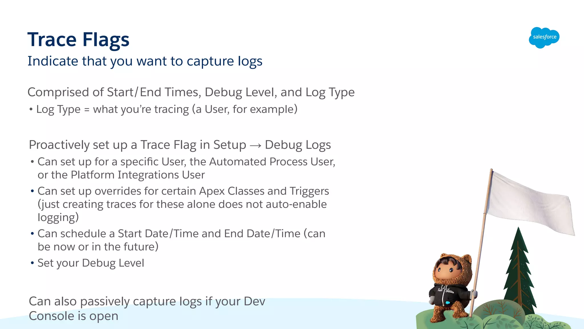 Indicate that you want to capture logs
Trace Flags
Comprised of Start/End Times, Debug Level, and Log Type
• Log Type = what you’re tracing (a User, for example)
Proactively set up a Trace Flag in Setup → Debug Logs
• Can set up for a speciﬁc User, the Automated Process User,
or the Platform Integrations User
• Can set up overrides for certain Apex Classes and Triggers
(just creating traces for these alone does not auto-enable
logging)
• Can schedule a Start Date/Time and End Date/Time (can
be now or in the future)
• Set your Debug Level
Can also passively capture logs if your Dev
Console is open
 