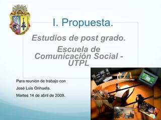 I. Propuesta.
        Estudios de post grado.
              Escuela de
         Comunicación Social -
                 UTPL

Para reunión de trabajo con
José Luis Orihuela.
Martes 14 de abril de 2009.
 