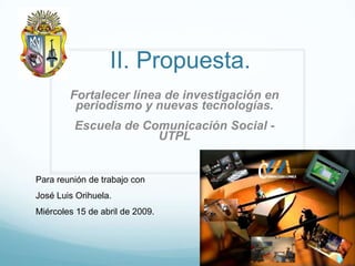 II. Propuesta.
        Fortalecer línea de investigación en
         periodismo y nuevas tecnologías.
         Escuela de Comunicación Social -
                      UTPL


Para reunión de trabajo con
José Luis Orihuela.
Miércoles 15 de abril de 2009.
 