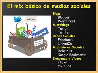 El mix básico de medios sociales
                 Blogs
                 • Blogger
                 • WordPress
                 Microblogs
                 • Tumblr
                 • Twitter
                 Redes Sociales
                 • Facebook
                 • LinkedIn
                 Marcadores Sociales
                 • Delicious
                 • Google Bookmarks
                 Imágenes y Vídeos
                 • Flickr
                 • YouTube
 