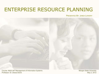 ENTERPRISE RESOURCE PLANNING
                                                     PRESENTED BY: JANEA LOWERY




Course: INSS 587 Management of Information Systems               Morgan State University
Professor: Dr. Dessa David                                                 May 2, 2012
 