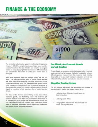 10
FINANCE & THE ECONOMY
The simple fact is that our tax system is inefficient and inequitable.
It makes it difficult for compliant businesses to pay taxes; provides
a web of incentives that are distortive and complex to navigate;
creates an unequal playing field for businesses in different sectors;
and concentrates the burden of funding on a narrow band of
taxpayers.
Apart from legislation, little has changed during the last four
years. The average business doing its best to comply with the
law, finds itself handicapped by the many bureaucratic hoops
through which it must jump. This is a situation that serves to drive
more transactions ‘underground’ into the informal economy; to
discourage able people from registering businesses; and sends
signals to investors, to look elsewhere for an easier business
climate.
The focus of the Jamaica Labour Party is very clear: robust
economic growth, and facilitating broad and sustained job
creation.The laser beam of the next government’s attention will be
on providing our young people with reasonable skills training and
jobs, affordable student loan payment plans, relief from income
taxes for entry-level employees, and the opportunity to own their
own homes through affordable mortgages.
One Ministry for Economic Growth
and Job Creation
Time and again we have seen good initiatives started by the private
sector, coming to a halt because of a lack of cooperation between
different agencies in government. We envision a single ministry,
designed to serve as a single focal point and action centre for any
initiative that has potential to create jobs and grow revenues.
Simplified Taxation System
The JLP reforms will simplify the tax system and increase its
overall efficiency. We will also expand the tax net by:
•	 reducing stamp duties and transfer taxes on
land transactions
•	 reducing estate duties
•	 merging NHT, NHF and NIS deductions into one
Social Security Deduction
 