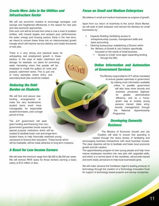 11
Create More Jobs in the Utilities and
Infrastructure Sector
We will use economic clusters to encourage synergies, cost
savings and heightened efficiencies in the search for new jobs
and new economic approaches.
One such unit will be formed from what is now a triad of problem
entities, with missed targets and rampant poor performances:
the water, energy and housing sectors. Early in the new term,
we intend to convert these three into an interconnected growth
triangle which will improve service delivery and create thousands
of new jobs.
There is a very strong and practical basis for
anticipating real employment growth in these
sectors. In the case of water catchment and
storage, for example, our plans for promoting
water harvesting mean that people will be
employed to install the gutters on roofs and
prepare catchment tanks. This is just one
of many examples where entry- and
secondary-level jobs would be created.
Reducing the Debt
Burden on Students
We will find and secure new
funding arrangements to
make the very burdensome
student loans much more
manageable, for responsible
student-borrowers, over a longer
period of time.
The JLP government will seek
grant funding and financing from non-
government guarantee bonds issued by
special purpose institutions which will be
created to facilitate lower cost and longer-term
student loans to help financially stretched young
Jamaicans to finance their education. These bonds which
will be tradeable, will be made attractive to long term investors.
A Boost for Low Income Earners
We will raise the minimum wage from $6,200 to $8,200 per week.
We will remove PAYE taxes for those workers earning a basic
salary of $1.5 million or less.
Focus on Small and Medium Enterprises
We believe in small and medium businesses as engines of growth.
Apart from our return of incentives to the Junior Stock Market,
we will seek to both empower and remove the blockers for small
businesses by:
• Capacity Building: facilitating access to
entrepreneurship courses, management skills and
basic accounting
• Clearing bureaucracy: establishing a Division within
the Ministry of Growth & Job Creation specifically
focussed on the needs of small business
• Access to Credit: once again expanding lending
through the DBJ
Online Information and Automation
of Government Services
The Ministry responsible for ICT will be mandated
to ensure greater openness in government
by making more information available
online. In parallel, government
will also have more records and
business processes digitized,
for greater administrative
efficiency, and as a home-
grown way to employ young
persons trained (data entry,
records management) through
the National Apprenticeship
Programme.
Developing Domestic
Business
The Ministry of Economic Growth and Job
Creation will seek to ensure that spending is
viewed through the sharp lenses of facilitating and
encouraging business transactions with local business houses.
The clear objective will be to facilitate and foster local economic
growth and job creation.
The apprenticeship program to train young people and help more
mature employees transition into new jobs with upgraded skills,
and which is a central plank of this manifesto, will provide trained
and work-ready Jamaicans to help local businesses grow.
We will make Jamaica the Caribbean region’s leading producer of
technology through the creation of a Technology Innovation Fund
for support of technology based projects and startup companies.
 