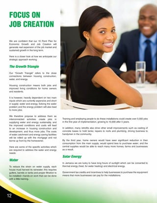 12
We are confident that our 10 Point Plan for
Economic Growth and Job Creation will
generate real expansion of the job market and
sustained growth in the long term.
Here is a closer look at how we anticipate our
strategic approach working.
The Growth Triangle
Our “Growth Triangle” refers to the close
connections between housing construction,
water, and energy.
Housing construction means both jobs and
improved living conditions for home owners
and residents.
It is however, heavily dependent on two main
inputs which are currently expensive and short
in supply: water and energy. Solving the water
problem and the energy problem will also lead
to more jobs;
We therefore propose to address them as
interconnected activities: create jobs in
supplying water and energy sustainably, and
the improved conditions and costs will lead
to an increase in housing construction and
development, and thus more jobs. The costs
of water catchment and energy saving facilities
will be rolled up with the mortgage and not
borne up front by the homeowner.
Here are some of the specific activities which
are required to address the water and energy
needs:
Water
To reduce the strain on water supply, each
house must harvest its rainwater; this requires
gutters, barrels or tanks and proper filtration to
be installed—hands-on work that can be done
with a little training.
FOCUS ON
JOB CREATION
Training and employing people to do these installations could create over 5,000 jobs
in the first year of implementation, growing to 10,000 after 5 years.
In addition, many retrofits also drive other small improvements such as casting of
concrete bases to hold tanks; repairs to roofs and plumbing, driving business to
handymen in the community.
By the third year, home owners would have seen significant reduction in their
consumption from the main supply; would spend less to purchase water; and the
central supplies would be able to reach many more homes, farms and businesses
as a result.
Solar Energy
In Jamaica we are lucky to have long hours of sunlight which can be converted to
thermal energy (heat, for water heating) and electrical energy.
Government tax credits and incentives to help businesses to purchase the equipment
means that more businesses can pay for the installations.
 