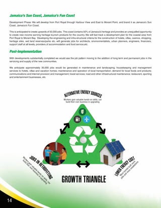 14
Jamaica’s Sun Coast, Jamaica’s Fun Coast
Development Phase: We will develop from Port Royal through Harbour View and East to Morant Point, and brand it as Jamaica’s Sun
Coast, Jamaica’s Fun Coast.
This is anticipated to create upwards of 50,000 jobs. This coast contains 50% of Jamaica’s heritage and provides an unequalled opportunity
to create new income earning heritage tourism products for the country. We will fast track a development plan for the coastal area from
Port Royal to Morant Bay. Developing the engineering and infra-structural criteria for the construction of hotels, villas, casinos, shopping,
heritage sites, wet land reserves/parks etc. will generate jobs for architects, environmentalists, urban planners, engineers, financiers,
support staff at all levels, providers of accommodation and food service,etc.
Post-Implementation
With developments substantially completed we would see the job pattern moving to the addition of long term and permanent jobs in the
servicing and supply of the new communities.
We anticipate approximately 30,000 jobs would be generated in maintenance and landscaping; housekeeping and management
services to hotels, villas and vacation homes; maintenance and operation of local transportation; demand for local foods and products;
communications and Internet provision and management; travel services; road and other infrastructural maintenance; restaurant, sporting
and entertainment businesses, etc.
 