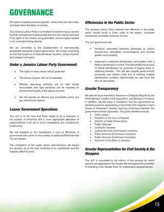15
GOVERNANCE
Corruption impedes economic growth, undermines the rule of law,
and tears down the fabric of society.
The Jamaica Labour Party is committed to transforming our society
by 2030 and believes fundamentally that this can only be achieved
if the rights of the citizens are guaranteed, and corruption tackled
in an uncompromising manner.
We are committed to the establishment of internationally
acceptable standards of good governance. We simply must bring
an end the incidence of institutionalized injustice, abuse of power
and rampant corruption.
Under a Jamaica Labour Party Government:
•	 The rights of every citizen will be protected
•	 The abuse of power will not be tolerated
•	 Officials exercising authority will be held strictly
accountable and rigid sanctions will be imposed on
persons found guilty of the abuse of power;
•	 We will operate an efficient and accessible justice and
law enforcement system
Greater Representation for Civil Society & the
Diaspora
The JLP is committed to the reform of the process by which
persons are appointed to the Senate.We will explore the possibility
of including in the Senate three (3) independent representatives.
Leaner Government Operations
The JLP is of the view that there needs to be a reduction in
the number of ministries and a more appropriate allocation of
responsibilities if we are to avoid overlapping and cumbersome
bureaucracy.
We will establish in the Constitution a core of Ministries of
government with a limit on the number of additional Ministries that
can be created.
The completion of the public sector rationalization will impact
the decision as to the core ministries to be established and the
subjects affecting each.
Efficiencies in the Public Sector
The Jamaica Labour Party believes that efficiency in the public
sector should result in lower costs to tax payers, increased
productivity and better customer service.
The JLP government will:
•	 Introduce automated business processes to reduce
bureaucracy, strengthen record-keeping and provide
greater accountability
•	 Implement a National Identification card system with a
lifetime identification number.This will simplify the process
of official identification for purposes of paying taxes or
obtaining benefits. This will also simplify government’s
processes and reduce costs due to tracking multiple
identification numbers. Opportunities for user fraud will
also be decreased.
Greater Transparency
We will introduce mandatory disclosure of Integrity Reports by the
Prime Minister, Leader of the Opposition, and Minister of Finance.
In addition, we will make it mandatory that the appointment to
sensitive posts be approved by a two-thirds (2/3) majority in each
House of Parliament, thereby requiring consensus between the
government and the Opposition. The posts identified include:
•	 Chief Justice
•	 President of the Court of Appeal
•	 Director of Public Prosecutions
•	 Public Defender
•	 Contractor General
•	 Judicial Services Commission members
•	 Police Services Commission members
•	 Public Services Commission members
•	 Governor of the Bank of Jamaica
 