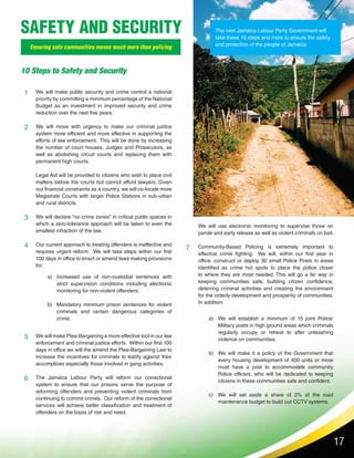 17
We will make public security and crime control a national
priority by committing a minimum percentage of the National
Budget as an investment in improved security and crime
reduction over the next five years.
We will move with urgency to make our criminal justice
system more efficient and more effective in supporting the
efforts of law enforcement. This will be done by increasing
the number of court houses, Judges and Prosecutors, as
well as abolishing circuit courts and replacing them with
permanent high courts.
Legal Aid will be provided to citizens who wish to place civil
matters before the courts but cannot afford lawyers. Given
our financial constraints as a country, we will co-locate more
Magistrate Courts with larger Police Stations in sub-urban
and rural districts.
We will declare “no crime zones” in critical public spaces in
which a zero-tolerance approach will be taken to even the
smallest infraction of the law.
Our current approach to treating offenders is ineffective and
requires urgent reform. We will take steps within our first
100 days in office to enact or amend laws making provisions
for:
We will make Plea-Bargaining a more effective tool in our law
enforcement and criminal justice efforts. Within our first 100
days in office we will the amend the Plea-Bargaining Law to
increase the incentives for criminals to testify against their
accomplices especially those involved in gang activities.
The Jamaica Labour Party will reform our correctional
system to ensure that our prisons serve the purpose of
reforming offenders and preventing violent criminals from
continuing to commit crimes. Our reform of the correctional
services will achieve better classification and treatment of
offenders on the basis of risk and need.
1
2
3
4
5
6
7
10 Steps to Safety and Security
Ensuring safe communities means much more than policing
SAFETY AND SECURITY The next Jamaica Labour Party Government will
take these 10 steps and more to ensure the safety
and protection of the people of Jamaica:
Increased use of non-custodial sentences with
strict supervision conditions including electronic
monitoring for non-violent offenders.
Mandatory minimum prison sentences for violent
criminals and certain dangerous categories of
crime. We will establish a minimum of 15 joint Police/
Military posts in high ground areas which criminals
regularly occupy or retreat to after unleashing
violence on communities.
We will make it a policy of the Government that
every housing development of 400 units or more
must have a post to accommodate community
Police officers, who will be dedicated to keeping
citizens in these communities safe and confident.
We will set aside a share of 2% of the road
maintenance budget to build out CCTV systems.
a)
b)
a)
b)
c)
We will use electronic monitoring to supervise those on
parole and early release as well as violent criminals on bail.
Community-Based Policing is extremely important to
effective crime fighting. We will, within our first year in
office, construct or deploy 30 small Police Posts in areas
identified as crime hot spots to place the police closer
to where they are most needed. This will go a far way in
keeping communities safe, building citizen confidence,
deterring criminal activities and creating the environment
for the orderly development and prosperity of communities.
In addition:
 