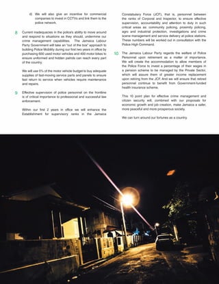 18
Current inadequacies in the police’s ability to move around
and respond to situations as they should, undermine our
crime management capabilities. The Jamaica Labour
Party Government will take an “out of the box” approach to
building Police Mobility during our first two years in office by
purchasing 600 used motor vehicles and 400 motor bikes to
ensure uniformed and hidden patrols can reach every part
of the country.
We will use 5% of the motor vehicle budget to buy adequate
supplies of fast-moving service parts and panels to ensure
fast return to service when vehicles require maintenance
and repairs.
Effective supervision of police personnel on the frontline
is of critical importance to professional and successful law
enforcement.
Within our first 2 years in office we will enhance the
Establishment for supervisory ranks in the Jamaica
8
9
10
We will also give an incentive for commercial
companies to invest in CCTVs and link them to the
police network.
d) Constabulary Force (JCF), that is, personnel between
the ranks of Corporal and Inspector, to ensure effective
supervision, accountability and attention to duty in such
critical areas as: community policing, proximity policing,
agro and industrial protection, investigations and crime
scene management and service delivery at police stations.
These numbers will be worked out in consultation with the
Police High Command.
The Jamaica Labour Party regards the welfare of Police
Personnel upon retirement as a matter of importance.
We will create the accommodation to allow members of
the Police Force to invest a percentage of their wages in
a pension scheme to be managed by the Private Sector,
which will assure them of greater income replacement
upon retiring from the JCF. And we will ensure that retired
personnel continue to benefit from Government-funded
health insurance scheme.
This 10 point plan for effective crime management and
citizen security will, combined with our proposals for
economic growth and job creation, make Jamaica a safer,
more peaceful and more prosperous society.
We can turn around our fortunes as a country.
 