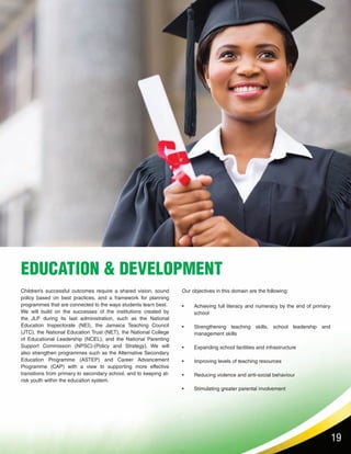 19
EDUCATION & DEVELOPMENT
Achieving full literacy and numeracy by the end of primary
school
Strengthening teaching skills, school leadership and
management skills
Expanding school facilities and infrastructure
Improving levels of teaching resources
Reducing violence and anti-social behaviour
Stimulating greater parental involvement
•
•
•
•
•
•
Our objectives in this domain are the following:Children’s successful outcomes require a shared vision, sound
policy based on best practices, and a framework for planning
programmes that are connected to the ways students learn best.
We will build on the successes of the institutions created by
the JLP during its last administration, such as the National
Education Inspectorate (NEI), the Jamaica Teaching Council
(JTC), the National Education Trust (NET), the National College
of Educational Leadership (NCEL), and the National Parenting
Support Commission (NPSC)-(Policy and Strategy). We will
also strengthen programmes such as the Alternative Secondary
Education Programme (ASTEP) and Career Advancement
Programme (CAP) with a view to supporting more effective
transitions from primary to secondary school, and to keeping at-
risk youth within the education system.
 