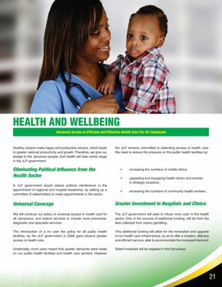 21
HEALTH AND WELLBEING
Universal Access to Efficient and Effective Health Care For All Jamaicans
Eliminating Political Influence from the
Health Sector
Greater Investment in Hospitals and ClinicsUniversal Coverage
Healthy citizens make happy and productive citizens, which leads
to greater national productivity and growth. Therefore, we give our
pledge to the Jamaican people, that health will take centre stage
in the JLP government.
A JLP government would reduce political interference in the
appointment of regional and hospital leadership, by setting up a
committee of stakeholders to make appointments in the sector.
We will continue our policy of universal access to health care for
all Jamaicans, and extend services to include more preventive,
diagnostic and specialist services.
The introduction of a no user fee policy for all public health
facilities, by the JLP government in 2008 gave citizens greater
access to health care.
Undeniably, more users meant that greater demands were made
on our public health facilities and health care workers. However
the JLP remains committed to extending access to health care.
We need to reduce the pressure on the public health facilities by:
The JLP government will seek to infuse more cash in the health
sector. One of the sources of additional funding, will be from the
fees collected from casino gambling.
This additional funding will allow for the renovation and upgrade
of our health care infrastructure, so as to offer a modern, effective
and efficient service, able to accommodate the increased demand.
Select hospitals will be targeted in the first phase.
•	 increasing the numbers of mobile clinics
•	 upgrading and equipping health clinics and centres 	
in strategic locations,
•	 increasing the numbers of community health workers.
 