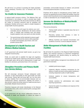 22
Tax Credits for Insurance Premiums
Development of a Health Tourism and
Offshore Medical Industry
Better Management of Public Health
Facilities
Strengthen Preventive and Primary Health
Care Service Delivery
Increase the Workforce of Medical/Health
Personnel in Critical Areas
A national health insurance scheme, “The Wellness Plan” will
be introduced in two phases, in order to provide basic health
insurance for all Jamaicans. We will provide incentives by offering
tax credits on insurance premiums paid by employers and
employees. Facilities will be put in place to enable hospitals to
accept health insurance payments.
A JLP government will promote health tourism, as part of an
integrated industrial policy.
Firstly, we would seek to establish the legal and regulatory
framework for health tourism. Opening up this avenue for funding
of the health sector will be tied to improvements in health care
facilities for Jamaicans, particularly those in the rural areas.
We will review the operations of the Regional Health Authorities
(RHAs), and maximize autonomy on personnel management,
financial management and decision-making, by restoring the
hospital health board structure.
To make our health facilities management more effective the JLP
government would also:
We will encourage Jamaicans through widespread public
education, to take responsibility for their good health and make
right choices. “Eating right and living right” can not only serve
to reduce fatalities from non-communicable diseases such as
cardiovascular disease, hypertension, diabetes and cancer; it
also serves to reduce the burden placed on health services due to
preventable, lifestyle-induced ailments.
Preventive measures will include intensification of the National
Immunization Drive, with a view to achieving 95% coverage within
five (5) years.
A JLP government will also ensure collaboration between the
Ministries of Health and Education, to reduce the impact of
•	 The first phase will target the elderly, poor and 	
vulnerable persons. Beneficiaries will receive doctors’
visits, in hospital visits (including room and board),
hospital outpatient visits, eye exams and other benefits.
•	 The second phase will be extended to persons aged 	
35 – 60 years old and the scheme will be expanded 	
to include mammography, pap smears, colon and 	
prostate cancers tests
•	 Training health workers in specialist areas that are in
short supply;
•	 Recruiting workers from overseas, in order to
complement the local workforce
•	 Offering incentives and improved remuneration and
conditions of service, to ensure adequate retention
•	 establish performance targets;
•	 implement effective monitoring mechanisms for the
delivery of health services to ensure patient satisfaction,
including independent audits of health facilities
•	 introduce systems to ensure transparency and
accountability
•	 institute sanctions for administrators who violate
reporting requirements
•	 improve the system of surveillance and response of the
Ministry of Health,
We will honour our promise of providing the highly populated,
rapidly developing “Sunshine City” of Portmore with its first
hospital.
preventable, communicable diseases on children, and promote
structured physical education in primary schools.
Emphasis will be placed on strengthening primary health care
services, by upgrading the primary health care facilities; improving
access to pharmaceuticals and encouraging appropriate referrals,
in order to rationalize the use of hospital services.
This can be achieved by:
 