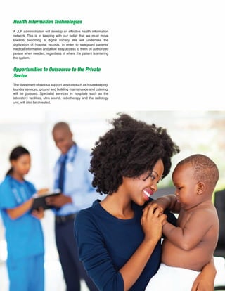 23
Health Information Technologies
Opportunities to Outsource to the Private
Sector
A JLP administration will develop an effective health information
network. This is in keeping with our belief that we must move
towards becoming a digital society. We will undertake the
digitization of hospital records, in order to safeguard patients’
medical information and allow easy access to them by authorized
person when needed, regardless of where the patient is entering
the system.
The divestment of various support services such as housekeeping,
laundry services, ground and building maintenance and catering,
will be pursued. Specialist services in hospitals such as the
laboratory facilities, ultra sound, radiotherapy and the radiology
unit, will also be divested.
 