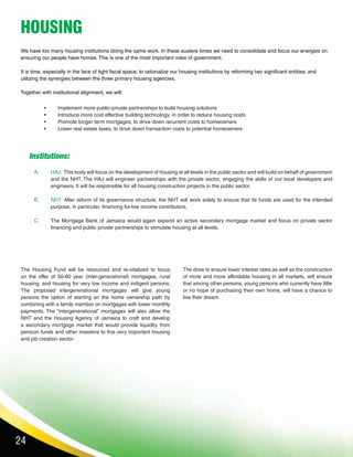 24
•	 Implement more public-private partnerships to build housing solutions
•	 Introduce more cost effective building technology, in order to reduce housing costs
•	 Promote longer term mortgages, to drive down recurrent costs to homeowners
•	 Lower real estate taxes, to drive down transaction costs to potential homeowners
We have too many housing institutions doing the same work. In these austere times we need to consolidate and focus our energies on
ensuring our people have homes. This is one of the most important roles of government.
It is time, especially in the face of tight fiscal space, to rationalize our housing institutions by reforming two significant entities; and
utilizing the synergies between the three primary housing agencies.
Together with institutional alignment, we will:
The Housing Fund will be resourced and re-vitalized to focus
on the offer of 50-60 year (inter-generational) mortgages, rural
housing, and housing for very low income and indigent persons.
The proposed intergenerational mortgages will give young
persons the option of starting on the home ownership path by
combining with a family member on mortgages with lower monthly
payments. The “intergenerational” mortgages will also allow the
NHT and the Housing Agency of Jamaica to craft and develop
a secondary mortgage market that would provide liquidity from
pension funds and other investors to this very important housing
and job creation sector.
HAJ: This body will focus on the development of housing at all levels in the public sector and will build on behalf of government
and the NHT. The HAJ will engineer partnerships with the private sector, engaging the skills of our local developers and
engineers. It will be responsible for all housing construction projects in the public sector.
NHT: After reform of its governance structure, the NHT will work solely to ensure that its funds are used for the intended
purpose, in particular, financing for-low income contributors.
The Mortgage Bank of Jamaica would again expand an active secondary mortgage market and focus on private sector
financing and public private partnerships to stimulate housing at all levels.
A.
B.
C.
The drive to ensure lower interest rates as well as the construction
of more and more affordable housing in all markets, will ensure
that among other persons, young persons who currently have little
or no hope of purchasing their own home, will have a chance to
live their dream.
HOUSING
Institutions:
 