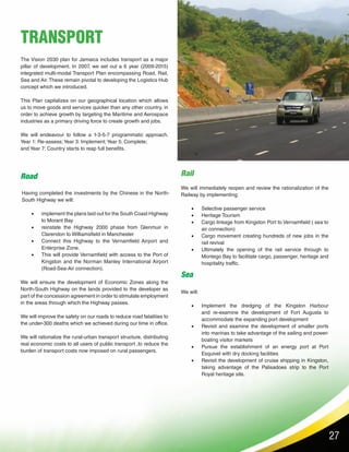27
The Vision 2030 plan for Jamaica includes transport as a major
pillar of development. In 2007, we set out a 6 year (2009-2015)
integrated multi-modal Transport Plan encompassing Road, Rail,
Sea and Air. These remain pivotal to developing the Logistics Hub
concept which we introduced.
This Plan capitalizes on our geographical location which allows
us to move goods and services quicker than any other country, in
order to achieve growth by targeting the Maritime and Aerospace
industries as a primary driving force to create growth and jobs.
We will endeavour to follow a 1-3-5-7 programmatic approach.
Year 1: Re-assess;Year 3: Implement;Year 5: Complete;
and Year 7: Country starts to reap full benefits.
We will ensure the development of Economic Zones along the
North-South Highway on the lands provided to the developer as
part of the concession agreement in order to stimulate employment
in the areas through which the Highway passes.
We will improve the safety on our roads to reduce road fatalities to
the under-300 deaths which we achieved during our time in office.
We will rationalize the rural-urban transport structure, distributing
real economic costs to all users of public transport ,to reduce the
burden of transport costs now imposed on rural passengers.
TRANSPORT
Road
Having completed the investments by the Chinese in the North-
South Highway we will:
•	 implement the plans laid out for the South Coast Highway
to Morant Bay
•	 reinstate the Highway 2000 phase from Glenmuir in
Clarendon to Williamsfield in Manchester
•	 Connect this Highway to the Vernamfield Airport and
Enterprise Zone.
•	 This will provide Vernamfield with access to the Port of
Kingston and the Norman Manley International Airport
(Road-Sea-Air connection).
Rail
We will immediately reopen and review the rationalization of the
Railway by implementing:
•	 Selective passenger service
•	 Heritage Tourism
•	 Cargo linkage from Kingston Port to Vernamfield ( sea to
air connection)
•	 Cargo movement creating hundreds of new jobs in the
rail revival
•	 Ultimately the opening of the rail service through to
Montego Bay to facilitate cargo, passenger, heritage and
hospitality traffic.
Sea
We will:
•	 Implement the dredging of the Kingston Harbour
and re-examine the development of Fort Augusta to
accommodate the expanding port development
•	 Revisit and examine the development of smaller ports
into marinas to take advantage of the sailing and power-
boating visitor markets
•	 Pursue the establishment of an energy port at Port
Esquivel with dry docking facilities
•	 Revisit the development of cruise shipping in Kingston,
taking advantage of the Palisadoes strip to the Port
Royal heritage site.
 