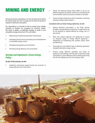 29
MINING AND ENERGY
Among the primary imperatives of a new JLP government will be
the need to lower the cost of energy and minimize the long-term
impacts of fossil-fuel consumption.
Our dependence on imported oil with its cyclical price volatility
continues to threaten our prospects for economic growth.
We intend to deploy a multifaceted strategy to create a more
competitive energy environment. This will include:
•	 Modernising the electricity generation infrastructure.
•	 Diversifying the fuel mix by increasing use and development
of renewable energy sources
•	 Strengthening regulations and institutions
•	 Promoting energy efficiency and conservation
Develop and Implement a Green Energy
Policy.
As part of this process, we will:
•	 Implement mechanisms geared toward the promotion of
energy efficiency and conservation;
•	 Review the National Energy Policy (NEP) to set out an
effective regulatory framework, with the aim of protecting the
environmental, social and economic interests of Jamaica;
•	 Improve energy infrastructure with the objective of reducing
Jamaica’s energy carbon footprint.
Consistent with our Green Energy objectives, we will:
•	 Reduce electricity consumption in the Public Service
through an energy efficiency programme.A target will be set
for the reduction of national demand for energy over a 5
year period;
•	 Work with relevant agencies and distributors to ensure
an adequate supply of energy efficient appliances –
refrigerators, air conditioning units, washers, dryers, ovens
and televisions;
•	 Encourage the most efficient type of electricity generation
alongside alternative energy sources;
•	 Enforce energy efficiency standards and codes for
appliances and buildings, with the goal of reducing energy
consumption in new buildings by 50% by 2020 and ensuring
that all new buildings use zero net energy by 2025.
 
