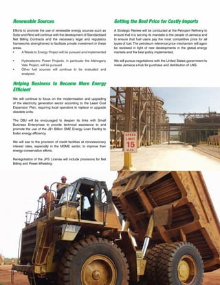 30
Renewable Sources
Efforts to promote the use of renewable energy sources such as
Solar and Wind will continue with the development of Standardised
Net Billing Contracts and the necessary legal and regulatory
frameworks strengthened to facilitate private investment in these
areas.
•	 A Waste to Energy Project will be pursued and implemented
•	 Hydroelectric Power Projects, in particular the Mahogany
Vale Project, will be pursued
•	 Other fuel sources will continue to be evaluated and
analysed.
Helping Business to Become More Energy
Efficient
We will continue to focus on the modernisation and upgrading
of the electricity generation sector according to the Least Cost
Expansion Plan, requiring local operators to replace or upgrade
obsolete units.
The DBJ will be encouraged to deepen its links with Small
Business Enterprises to provide technical assistance to and
promote the use of the J$1 Billion SME Energy Loan Facility to
foster energy efficiency.
We will see to the provision of credit facilities at concessionary
interest rates, especially in the MSME sector, to improve their
energy conservation efforts.
Renegotiation of the JPS License will include provisions for Net
Billing and Power Wheeling.
Getting the Best Price for Costly Imports
A Strategic Review will be conducted at the Petrojam Refinery to
ensure that it is serving its mandate to the people of Jamaica and
to ensure that fuel users pay the most competitive price for all
types of fuel.The petroleum reference price mechanism will again
be reviewed in light of new developments in the global energy
markets and the best policy implemented.
We will pursue negotiations with the United States government to
make Jamaica a hub for purchase and distribution of LNG.
 