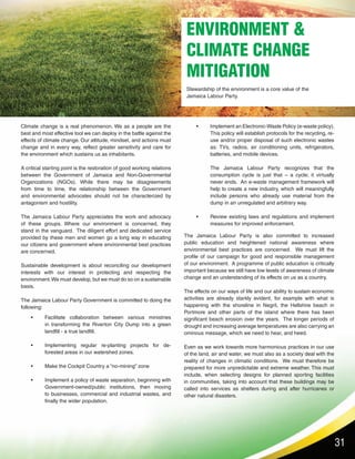 31
ENVIRONMENT &
CLIMATE CHANGE
MITIGATION
Stewardship of the environment is a core value of the
Jamaica Labour Party.
Climate change is a real phenomenon. We as a people are the
best and most effective tool we can deploy in the battle against the
effects of climate change. Our attitude, mindset, and actions must
change and in every way, reflect greater sensitivity and care for
the environment which sustains us as inhabitants.
A critical starting point is the restoration of good working relations
between the Government of Jamaica and Non-Governmental
Organizations (NGOs). While there may be disagreements
from time to time, the relationship between the Government
and environmental advocates should not be characterized by
antagonism and hostility.
The Jamaica Labour Party appreciates the work and advocacy
of these groups. Where our environment is concerned, they
stand in the vanguard. The diligent effort and dedicated service
provided by these men and women go a long way in educating
our citizens and government where environmental best practices
are concerned.
Sustainable development is about reconciling our development
interests with our interest in protecting and respecting the
environment.We must develop, but we must do so on a sustainable
basis.	
The Jamaica Labour Party Government is committed to doing the
following:
The Jamaica Labour Party is also committed to increased
public education and heightened national awareness where
environmental best practices are concerned. We must lift the
profile of our campaign for good and responsible management
of our environment. A programme of public education is critically
important because we still have low levels of awareness of climate
change and an understanding of its effects on us as a country.
The effects on our ways of life and our ability to sustain economic
activities are already starkly evident, for example with what is
happening with the shoreline in Negril, the Hellshire beach in
Portmore and other parts of the island where there has been
significant beach erosion over the years. The longer periods of
drought and increasing average temperatures are also carrying an
ominous message, which we need to hear, and heed.
Even as we work towards more harmonious practices in our use
of the land, air and water, we must also as a society deal with the
reality of changes in climatic conditions. We must therefore be
prepared for more unpredictable and extreme weather. This must
include, when selecting designs for planned sporting facilities
in communities, taking into account that these buildings may be
called into services as shelters during and after hurricanes or
other natural disasters.
•	 Facilitate collaboration between various ministries
in transforming the Riverton City Dump into a green
landfill - a true landfill.
•	 Implementing regular re-planting projects for de-
forested areas in our watershed zones.
•	 Make the Cockpit Country a “no-mining” zone
•	 Implement a policy of waste separation, beginning with
Government-owned/public institutions, then moving
to businesses, commercial and industrial wastes, and
finally the wider population.
•	 Implement an Electronic-Waste Policy (e-waste policy).
This policy will establish protocols for the recycling, re-
use and/or proper disposal of such electronic wastes
as: TVs, radios, air conditioning units, refrigerators,
batteries, and mobile devices.
	 The Jamaica Labour Party recognizes that the
consumption cycle is just that – a cycle; it virtually
never ends. An e-waste management framework will
help to create a new industry, which will meaningfully
include persons who already use material from the
dump in an unregulated and arbitrary way.
•	 Review existing laws and regulations and implement
measures for improved enforcement.
 