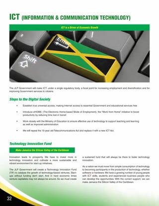 32
ICT (INFORMATION & COMMUNICATION TECHNOLOGY)
ICT is a Driver of Economic Growth
Make Jamaica the Silicon Valley of the Caribbean
Steps to the Digital Society
The JLP Government will make ICT, under a single regulatory body, a focal point for increasing employment and diversification and for
improving Government services to citizens.
•	 Establish true universal access, making Internet access to essential Government and educational services free
•	 Introduce eHOME: (The Electronic Home-based Mode of Employment), the “Work from Home” initiative to boost
productivity by reducing time lost in transit
•	 Work closely with the Ministry of Education to ensure effective use of technology to support teaching and learning
as well as improved administration
•	 We will repeal the 15-year old Telecommunications Act and replace it with a new ICT Act.
Technology Innovation Fund
Innovation leads to prosperity. We have to invest more in
technology innovation and cultivate a more sustainable and
vibrant environment for start-up initiatives.
The JLP Government will create a Technology Innovation Fund
(TIF) to catalyse the growth of technology-based ventures. Start-
ups without funding don’t start. And in hard economic times
venture capitalists may not always be around. So we must create
a sustained fund that will always be there to foster technology
innovation.
As a nation we must move from simple consumption of technology
to becoming participants in the production of technology, whether
software or hardware.We have a growing number of young people
with ICT skills, students and experienced business people who
can develop the opportunities. With the correct support, we can
make Jamaica the Silicon Valley of the Caribbean.
 