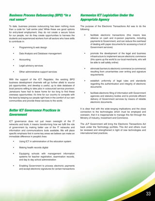 33
Business Process Outsourcing (BPO) “in a
real sense”
Better ICT Governance Practices in
Government
Harmonize ICT Legislation Under the
Appropriate Agency
•	 Programming & web design
•	 Data Analysis and Database management
•	Accounting
•	 Legal advisory services
•	 Other administrative support services
•	 Using ICT in administration of the education system
•	 Making health records digital
•	 Equipping schools with management information
systems for teacher registration, examination records,
and day to day school administration
•	 Enabling Government to process electronic payments
and accept electronic signatures for certain transactions
•	 facilitate electronic transactions (this means less
reliance on cash and in-person payments, including
payments to Government, and can reduce the overhead
of dealing with paper documents for accessing a host of
Government services)
•	 promote the development of the legal and business
infrastructure to implement secure electronic commerce
(this opens up the world to our local merchants, who will
be able to sell safely online)
•	 eliminate barriers to electronic commerce (e-commerce)
resulting from uncertainties over writing and signature
requirements
•	 establish uniformity of legal rules and standards
regarding the authentication and integrity of electronic
documents
•	 facilitate electronic filing of information with Government
agencies and statutory bodies and to promote efficient
delivery of Government services by means of reliable
electronic documents.
To date, business process outsourcing has been nothing more
than a code for “call centre jobs”. While these are good options
for entry-level employment, they do not create a secure future
for our people, nor do they create opportunities to harness the
students and experienced workers from all sectors who have skills
to contribute in:
ICT governance does not just mean oversight of the IT
networks and tools; it means transforming how we fulfil the role
of government by making better use of the IT networks and
information and communications tools available. We will place
specific emphasis first in some key areas we believe can make an
immediate difference in people’s lives:
The purpose of the Electronic Transactions Act was to do the
following:
With the support of the ICT Regulator, the existing BPO
business development channels will go further afield to source
job opportunities, and develop a useful, up to date database of
local persons willing to take jobs in outsourced service provision.
Jamaicans have had to leave home for too long to find these
overseas opportunities: it’s time for our country to compete with
the best by keeping our people right here in the comfort of our own
communities and provide these services to the world.
It is clear that with the wide-ranging implications and the close
connection to the technologies which must be employed and
overseen, that it is inappropriate to manage this Act through the
Ministry of Industry, Investment and Commerce.
The JLP Government will bring the Electronic Transactions Act
back under the Technology portfolio. This Act and others must
be reviewed and strengthened in light of new technologies and
international best practices.
 